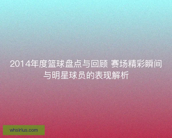 2014年度篮球盘点与回顾 赛场精彩瞬间与明星球员的表现解析